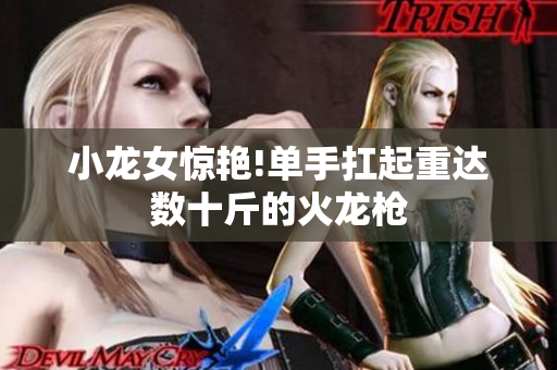 小龙女惊艳!单手扛起重达数十斤的火龙枪