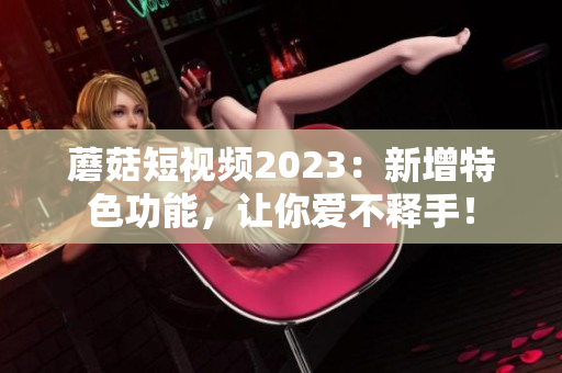 蘑菇短视频2023：新增特色功能，让你爱不释手！