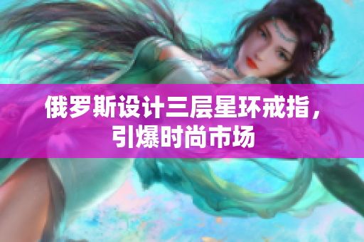 俄罗斯设计三层星环戒指，引爆时尚市场