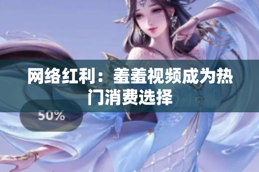 网络红利：羞羞视频成为热门消费选择