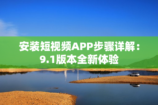 安装短视频APP步骤详解：9.1版本全新体验