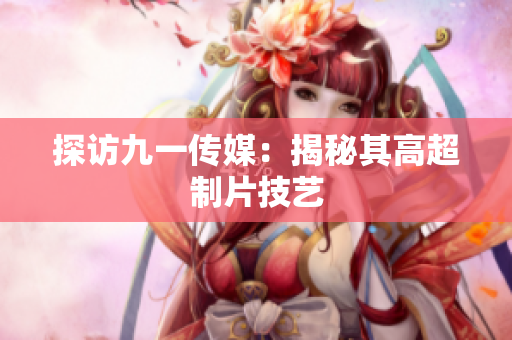 探访九一传媒：揭秘其高超制片技艺