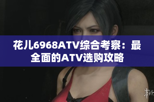 花儿6968ATV综合考察：最全面的ATV选购攻略