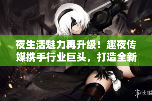 夜生活魅力再升级！趣夜传媒携手行业巨头，打造全新玩乐体验