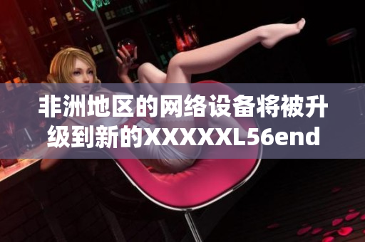 非洲地区的网络设备将被升级到新的XXXXXL56endian系统