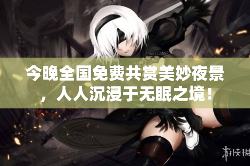 今晚全国免费共赏美妙夜景，人人沉浸于无眠之境！