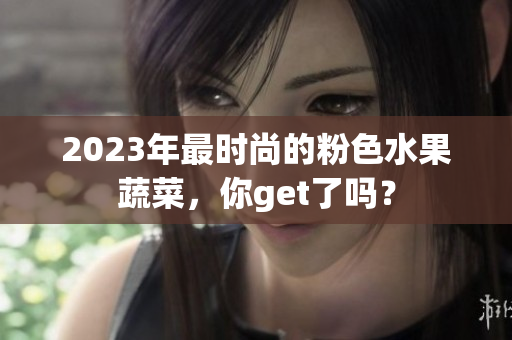 2023年最时尚的粉色水果蔬菜，你get了吗？