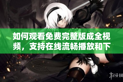 如何观看免费完整版成全视频，支持在线流畅播放和下载保存