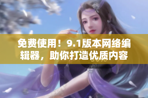 免费使用！9.1版本网络编辑器，助你打造优质内容