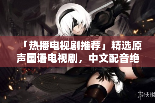 「热播电视剧推荐」精选原声国语电视剧，中文配音绝美！