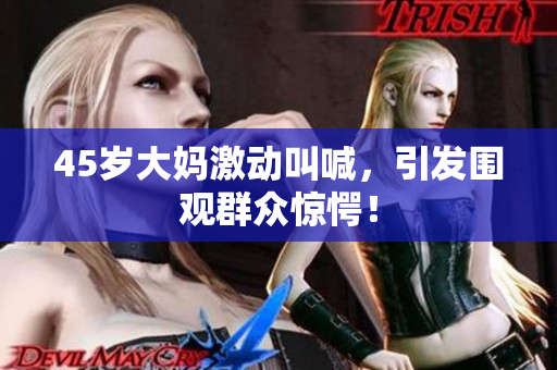 45岁大妈激动叫喊，引发围观群众惊愕！