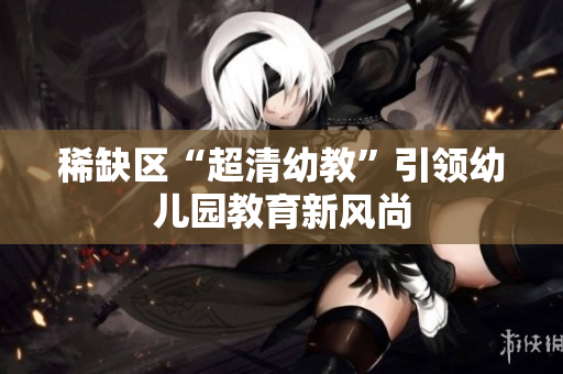 稀缺区“超清幼教”引领幼儿园教育新风尚