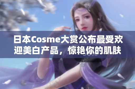 日本Cosme大赏公布最受欢迎美白产品，惊艳你的肌肤！