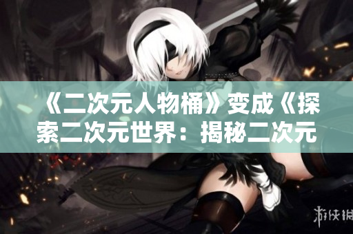 《二次元人物桶》变成《探索二次元世界：揭秘二次元人物漫画》