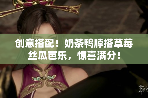 创意搭配！奶茶鸭脖搭草莓丝瓜芭乐，惊喜满分！