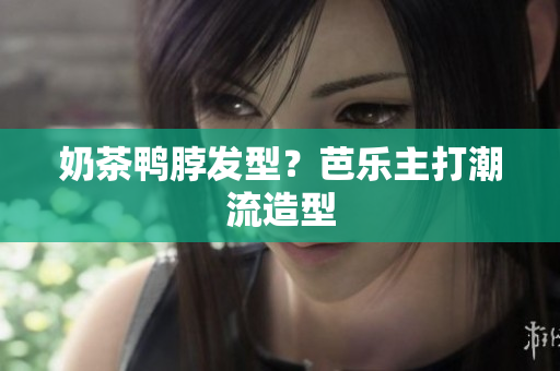 奶茶鸭脖发型？芭乐主打潮流造型