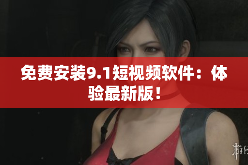 免费安装9.1短视频软件：体验最新版！