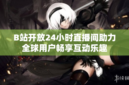 B站开放24小时直播间助力全球用户畅享互动乐趣