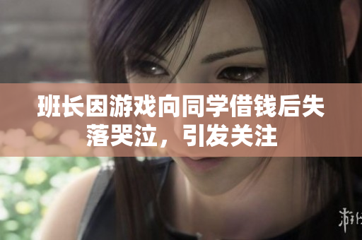 班长因游戏向同学借钱后失落哭泣，引发关注