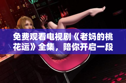 免费观看电视剧《老妈的桃花运》全集，陪你开启一段精彩旅程