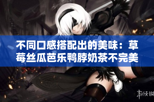 不同口感搭配出的美味：草莓丝瓜芭乐鸭脖奶茶不完美配对