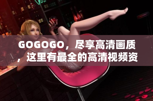 GOGOGO，尽享高清画质，这里有最全的高清视频资源！