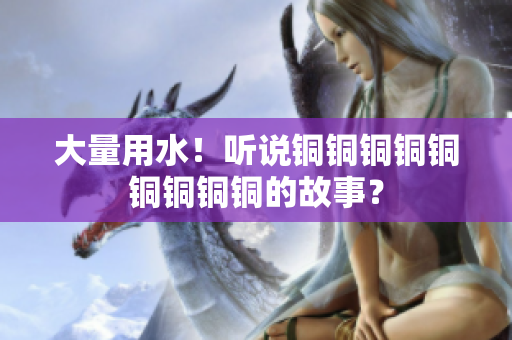 大量用水！听说铜铜铜铜铜铜铜铜铜的故事？