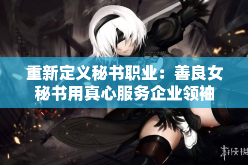 重新定义秘书职业：善良女秘书用真心服务企业领袖