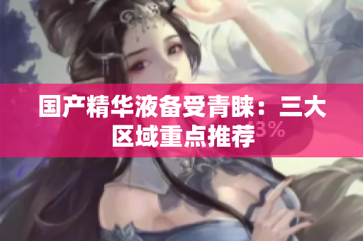 国产精华液备受青睐：三大区域重点推荐