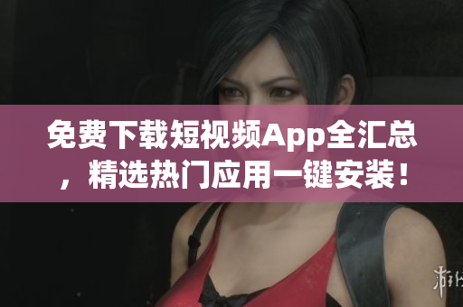 免费下载短视频App全汇总，精选热门应用一键安装！