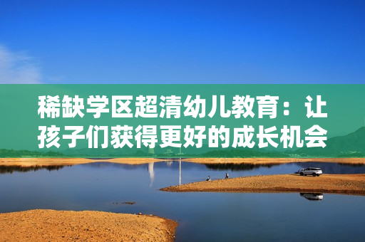 稀缺学区超清幼儿教育：让孩子们获得更好的成长机会