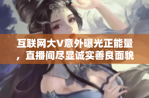 互联网大V意外曝光正能量，直播间尽显诚实善良面貌