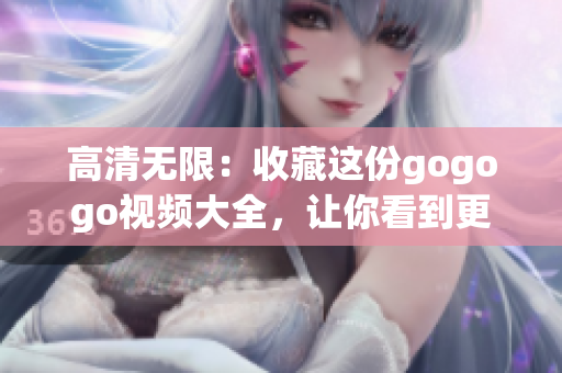 高清无限：收藏这份gogogo视频大全，让你看到更多精彩