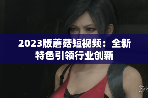 2023版蘑菇短视频：全新特色引领行业创新