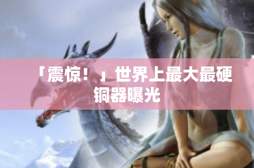 「震惊！」世界上最大最硬铜器曝光