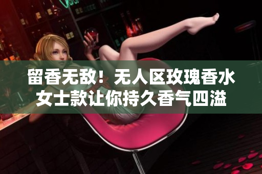 留香无敌！无人区玫瑰香水女士款让你持久香气四溢