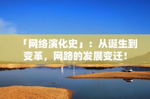 「网络演化史」：从诞生到变革，网路的发展变迁！