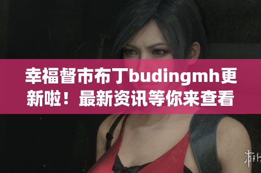 幸福督市布丁budingmh更新啦！最新资讯等你来查看！