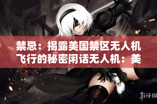 禁忌：揭露美国禁区无人机飞行的秘密闲话无人机：美国禁区飞行不为人知