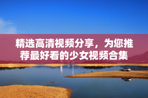 精选高清视频分享，为您推荐最好看的少女视频合集