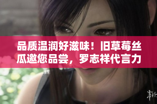品质温润好滋味！旧草莓丝瓜邀您品尝，罗志祥代言力荐