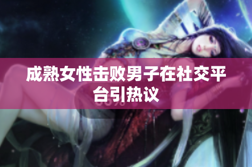 成熟女性击败男子在社交平台引热议