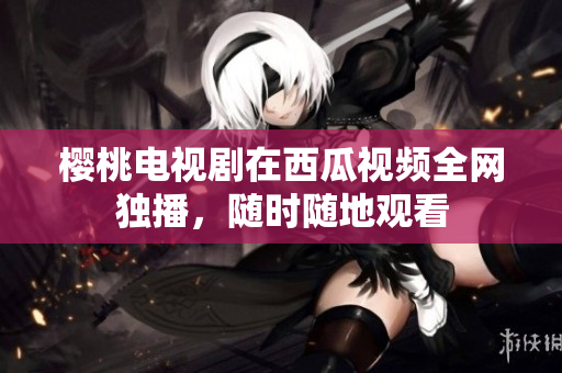 樱桃电视剧在西瓜视频全网独播，随时随地观看