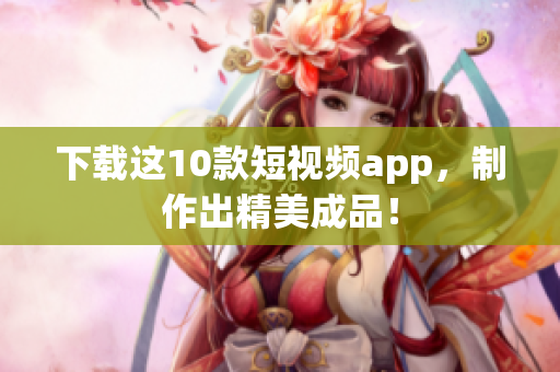 下载这10款短视频app，制作出精美成品！
