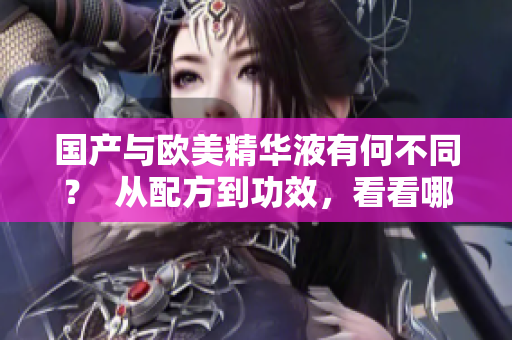 国产与欧美精华液有何不同？  从配方到功效，看看哪种更适合你