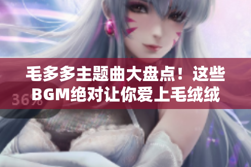 毛多多主题曲大盘点！这些BGM绝对让你爱上毛绒绒小可爱