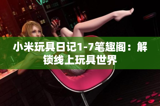 小米玩具日记1-7笔趣阁：解锁线上玩具世界