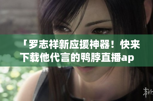 「罗志祥新应援神器！快来下载他代言的鸭脖直播app！」