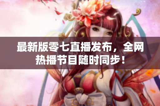 最新版零七直播发布，全网热播节目随时同步！