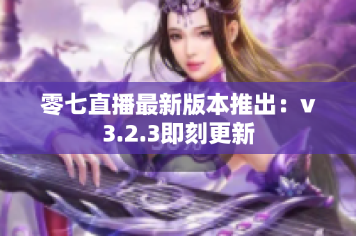 零七直播最新版本推出：v3.2.3即刻更新